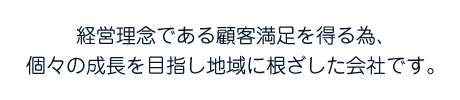 敬遠理念である顧客満足を得る為、個々の成長を目指し地域に根ざした会社です。